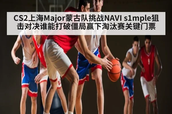 CS2上海Major蒙古队挑战NAVI s1mple狙击对决谁能打破僵局赢下淘汰赛关键门票